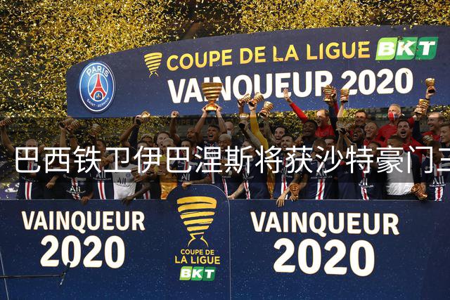 巴西铁卫伊巴涅斯将获沙特豪门三年续约 新合约锁定至2030年